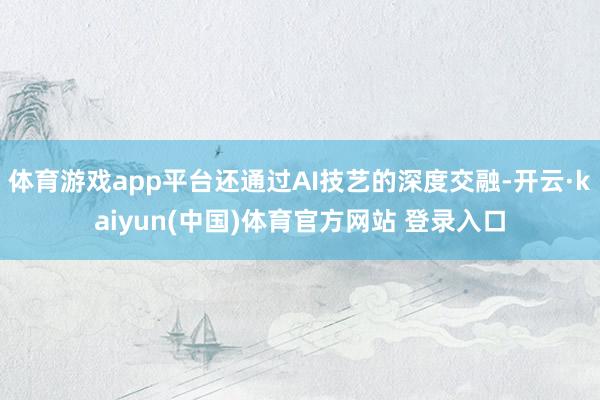 体育游戏app平台还通过AI技艺的深度交融-开云·kaiyun(中国)体育官方网站 登录入口