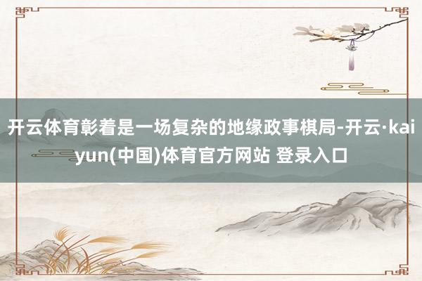 开云体育彰着是一场复杂的地缘政事棋局-开云·kaiyun(中国)体育官方网站 登录入口