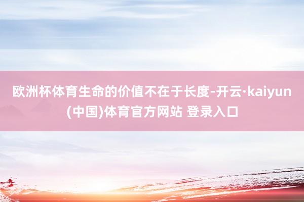 欧洲杯体育生命的价值不在于长度-开云·kaiyun(中国)体育官方网站 登录入口
