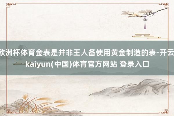 欧洲杯体育金表是并非王人备使用黄金制造的表-开云·kaiyun(中国)体育官方网站 登录入口