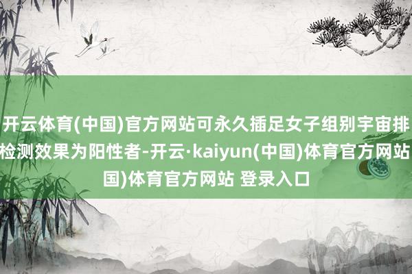 开云体育(中国)官方网站可永久插足女子组别宇宙排行赛事;检测效果为阳性者-开云·kaiyun(中国)体育官方网站 登录入口