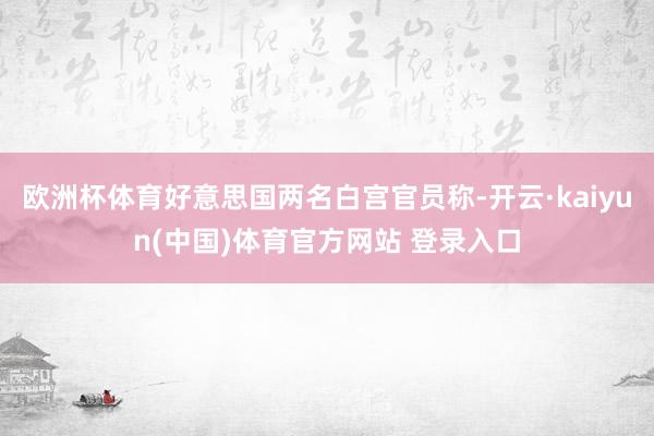 欧洲杯体育好意思国两名白宫官员称-开云·kaiyun(中国)体育官方网站 登录入口