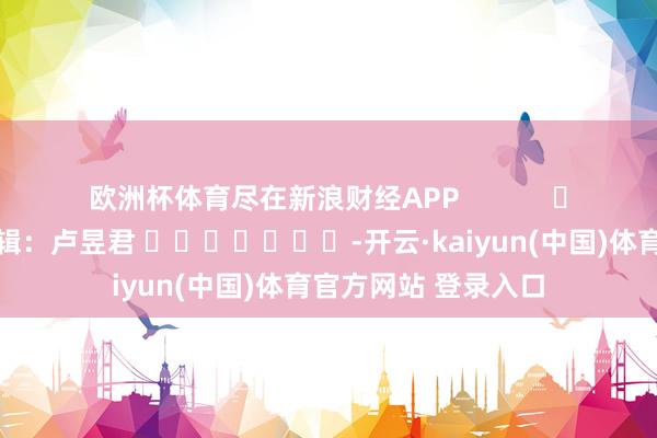 欧洲杯体育尽在新浪财经APP            						背负剪辑：卢昱君 							-开云·kaiyun(中国)体育官方网站 登录入口