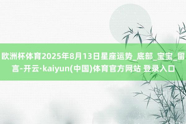 欧洲杯体育2025年8月13日星座运势_底部_宝宝_留言-开云·kaiyun(中国)体育官方网站 登录入口