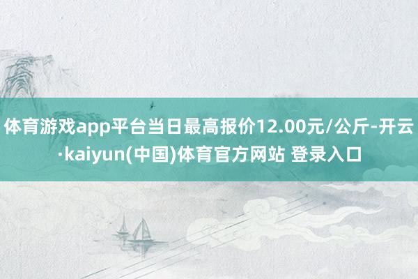 体育游戏app平台当日最高报价12.00元/公斤-开云·kaiyun(中国)体育官方网站 登录入口