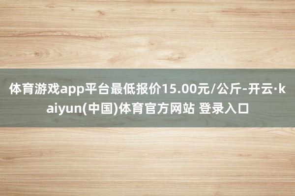 体育游戏app平台最低报价15.00元/公斤-开云·kaiyun(中国)体育官方网站 登录入口