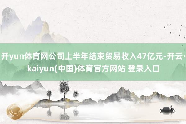开yun体育网公司上半年结束贸易收入47亿元-开云·kaiyun(中国)体育官方网站 登录入口