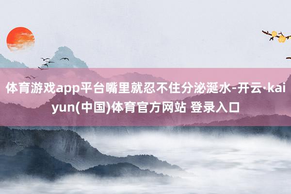 体育游戏app平台嘴里就忍不住分泌涎水-开云·kaiyun(中国)体育官方网站 登录入口