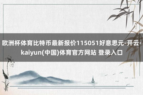 欧洲杯体育比特币最新报价115051好意思元-开云·kaiyun(中国)体育官方网站 登录入口