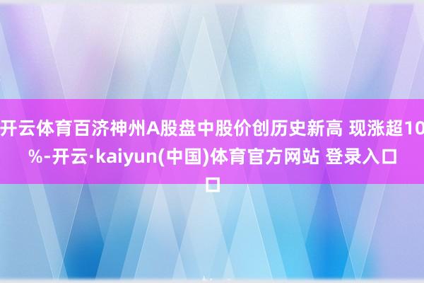 开云体育百济神州A股盘中股价创历史新高 现涨超10%-开云·kaiyun(中国)体育官方网站 登录入口