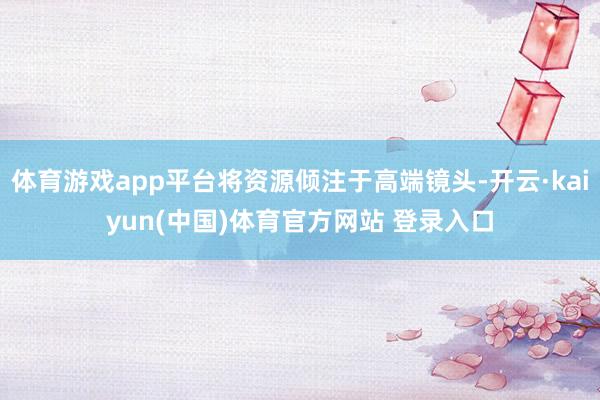 体育游戏app平台将资源倾注于高端镜头-开云·kaiyun(中国)体育官方网站 登录入口