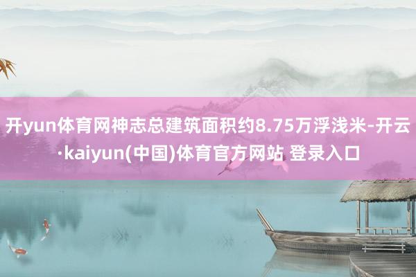 开yun体育网神志总建筑面积约8.75万浮浅米-开云·kaiyun(中国)体育官方网站 登录入口