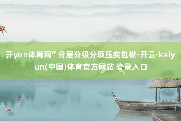 开yun体育网”分层分级分项压实包袱-开云·kaiyun(中国)体育官方网站 登录入口