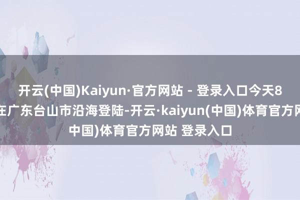 开云(中国)Kaiyun·官方网站 - 登录入口今天8时50分前后在广东台山市沿海登陆-开云·kaiyun(中国)体育官方网站 登录入口