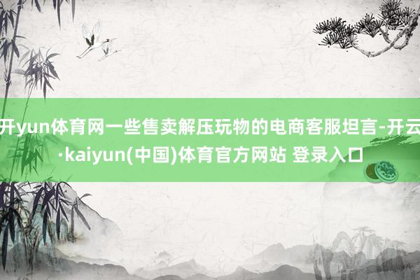 开yun体育网一些售卖解压玩物的电商客服坦言-开云·kaiyun(中国)体育官方网站 登录入口