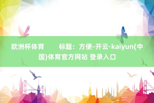 欧洲杯体育        标题：方便-开云·kaiyun(中国)体育官方网站 登录入口