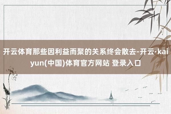 开云体育那些因利益而聚的关系终会散去-开云·kaiyun(中国)体育官方网站 登录入口