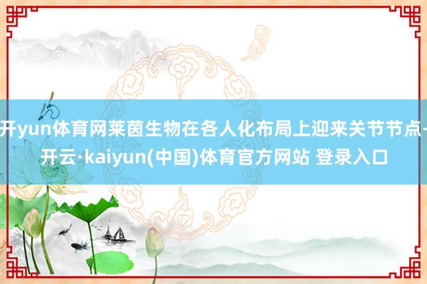 开yun体育网莱茵生物在各人化布局上迎来关节节点-开云·kaiyun(中国)体育官方网站 登录入口