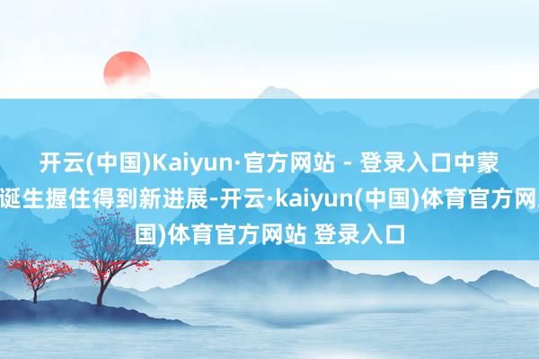 开云(中国)Kaiyun·官方网站 - 登录入口中蒙俄经济走廊诞生握住得到新进展-开云·kaiyun(中国)体育官方网站 登录入口