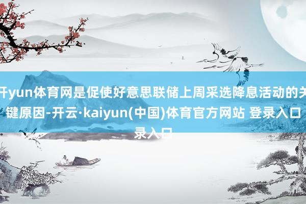 开yun体育网是促使好意思联储上周采选降息活动的关键原因-开云·kaiyun(中国)体育官方网站 登录入口