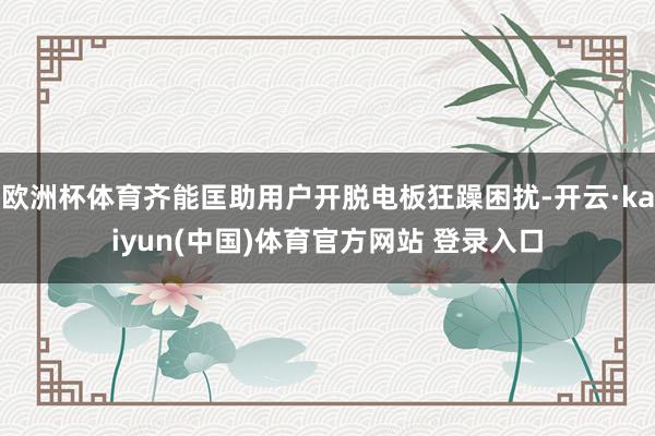 欧洲杯体育齐能匡助用户开脱电板狂躁困扰-开云·kaiyun(中国)体育官方网站 登录入口