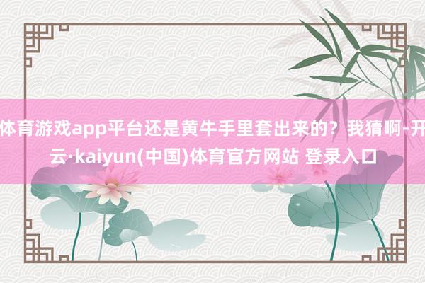 体育游戏app平台还是黄牛手里套出来的？我猜啊-开云·kaiyun(中国)体育官方网站 登录入口