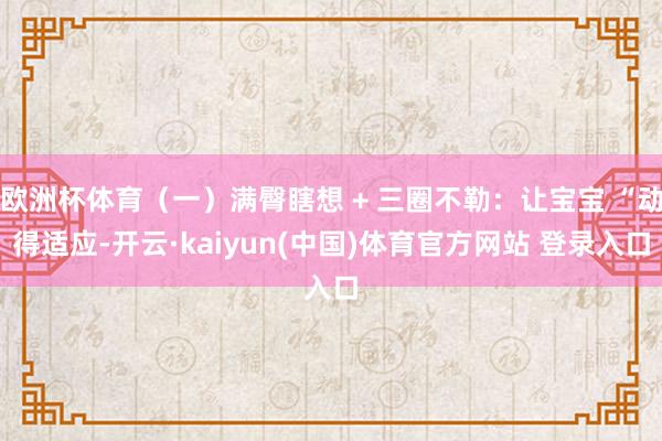 欧洲杯体育（一）满臀瞎想 + 三圈不勒：让宝宝 “动得适应-开云·kaiyun(中国)体育官方网站 登录入口