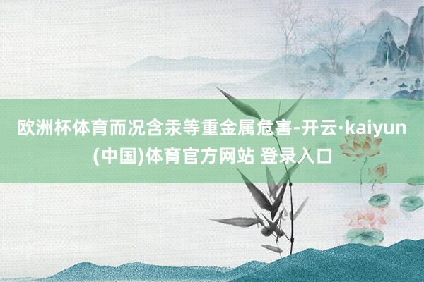 欧洲杯体育而况含汞等重金属危害-开云·kaiyun(中国)体育官方网站 登录入口