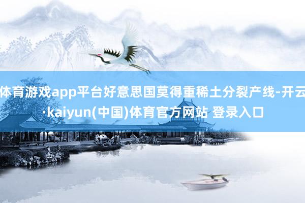 体育游戏app平台好意思国莫得重稀土分裂产线-开云·kaiyun(中国)体育官方网站 登录入口