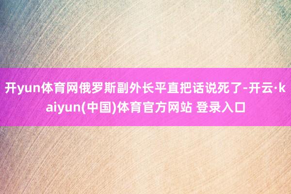 开yun体育网俄罗斯副外长平直把话说死了-开云·kaiyun(中国)体育官方网站 登录入口