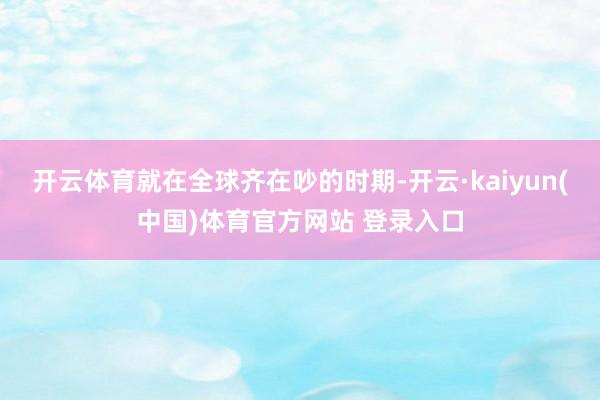 开云体育就在全球齐在吵的时期-开云·kaiyun(中国)体育官方网站 登录入口