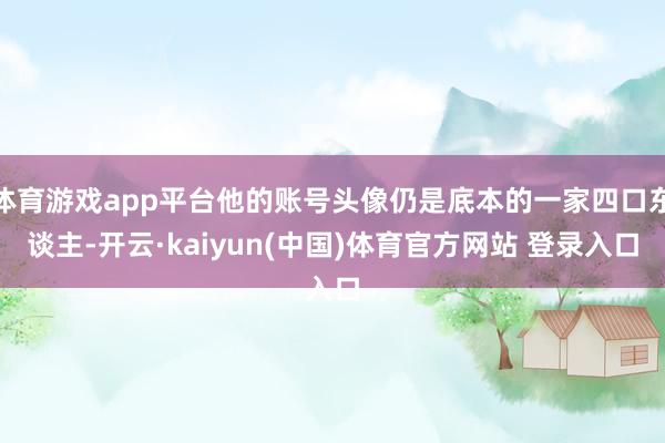 体育游戏app平台他的账号头像仍是底本的一家四口东谈主-开云·kaiyun(中国)体育官方网站 登录入口