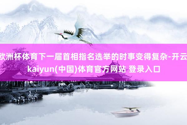 欧洲杯体育下一届首相指名选举的时事变得复杂-开云·kaiyun(中国)体育官方网站 登录入口
