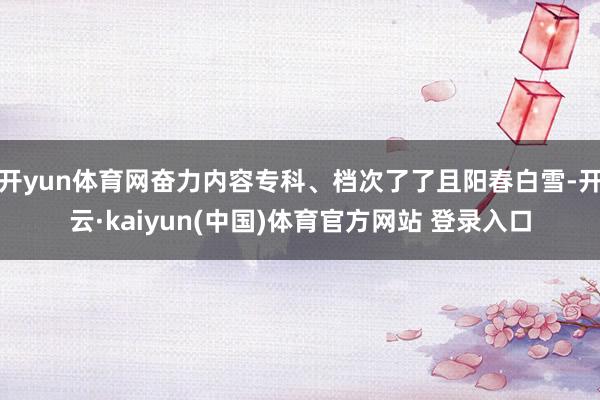 开yun体育网奋力内容专科、档次了了且阳春白雪-开云·kaiyun(中国)体育官方网站 登录入口