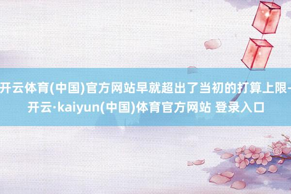 开云体育(中国)官方网站早就超出了当初的打算上限-开云·kaiyun(中国)体育官方网站 登录入口