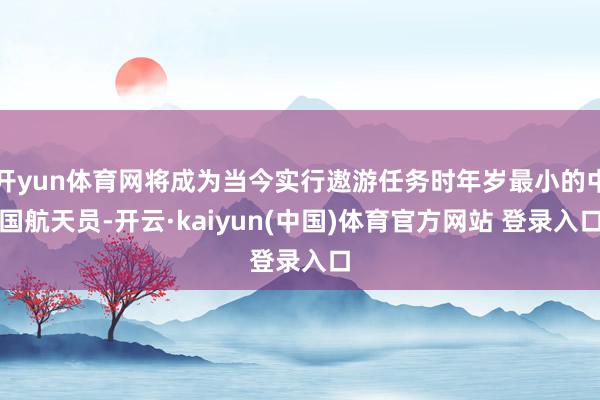 开yun体育网将成为当今实行遨游任务时年岁最小的中国航天员-开云·kaiyun(中国)体育官方网站 登录入口