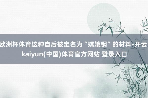 欧洲杯体育这种自后被定名为“嫦娥钢”的材料-开云·kaiyun(中国)体育官方网站 登录入口