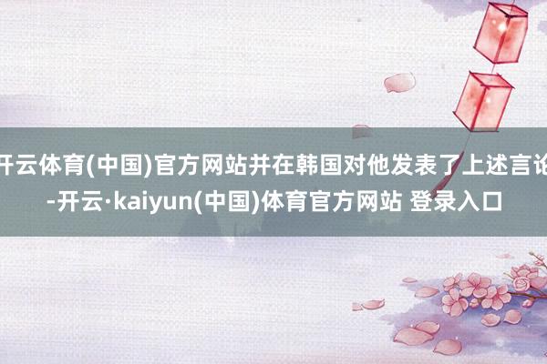 开云体育(中国)官方网站并在韩国对他发表了上述言论-开云·kaiyun(中国)体育官方网站 登录入口