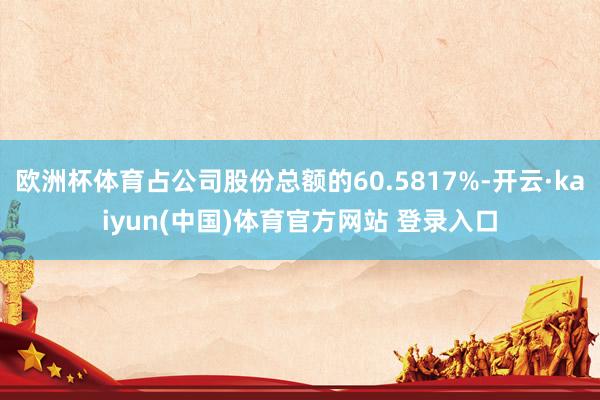 欧洲杯体育占公司股份总额的60.5817%-开云·kaiyun(中国)体育官方网站 登录入口