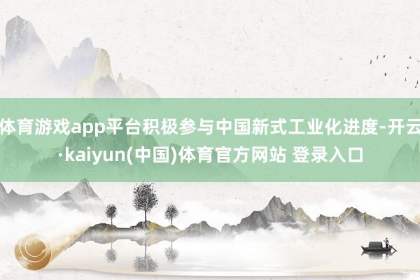 体育游戏app平台积极参与中国新式工业化进度-开云·kaiyun(中国)体育官方网站 登录入口