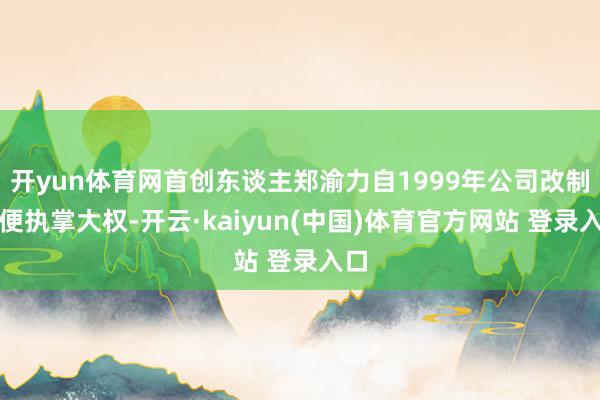开yun体育网首创东谈主郑渝力自1999年公司改制后便执掌大权-开云·kaiyun(中国)体育官方网站 登录入口