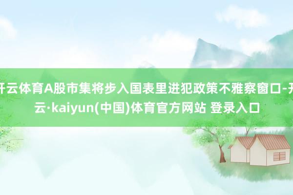 开云体育A股市集将步入国表里进犯政策不雅察窗口-开云·kaiyun(中国)体育官方网站 登录入口
