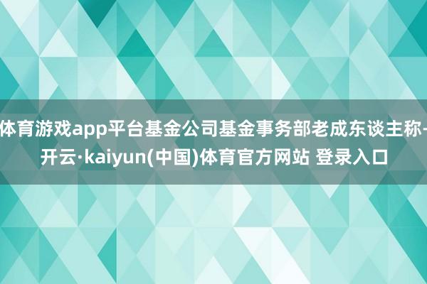 体育游戏app平台基金公司基金事务部老成东谈主称-开云·kaiyun(中国)体育官方网站 登录入口