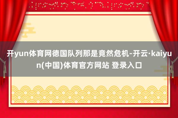 开yun体育网德国队列那是竟然危机-开云·kaiyun(中国)体育官方网站 登录入口