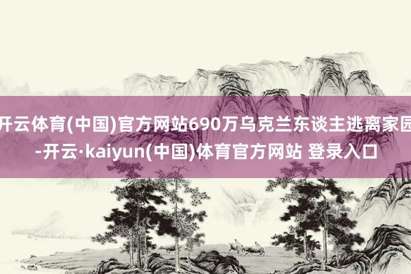 开云体育(中国)官方网站690万乌克兰东谈主逃离家园-开云·kaiyun(中国)体育官方网站 登录入口