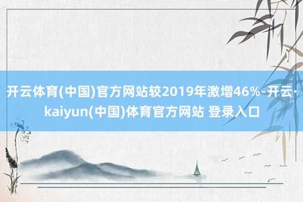 开云体育(中国)官方网站较2019年激增46%-开云·kaiyun(中国)体育官方网站 登录入口