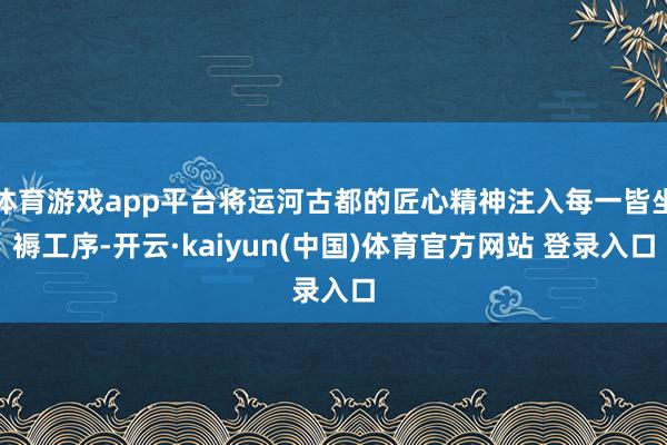 体育游戏app平台将运河古都的匠心精神注入每一皆坐褥工序-开云·kaiyun(中国)体育官方网站 登录入口
