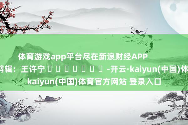 体育游戏app平台尽在新浪财经APP            						累赘剪辑：王许宁 							-开云·kaiyun(中国)体育官方网站 登录入口