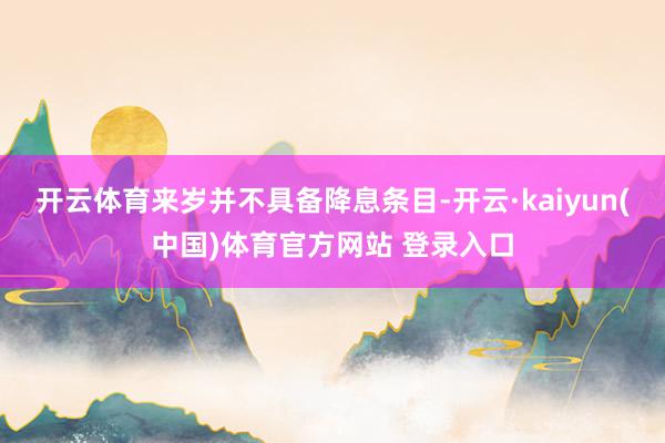 开云体育来岁并不具备降息条目-开云·kaiyun(中国)体育官方网站 登录入口