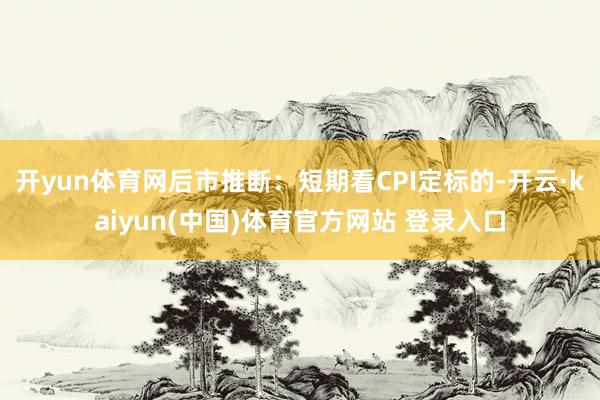 开yun体育网后市推断：短期看CPI定标的-开云·kaiyun(中国)体育官方网站 登录入口